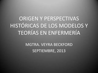 ORIGEN Y PERSPECTIVAS
HISTÓRICAS DE LOS MODELOS Y
TEORÍAS EN ENFERMERÍA
MGTRA. VEYRA BECKFORD
SEPTIEMBRE, 2013
 