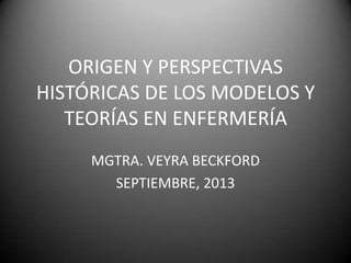 ORIGEN Y PERSPECTIVAS
HISTÓRICAS DE LOS MODELOS Y
TEORÍAS EN ENFERMERÍA
MGTRA. VEYRA BECKFORD
SEPTIEMBRE, 2013

 
