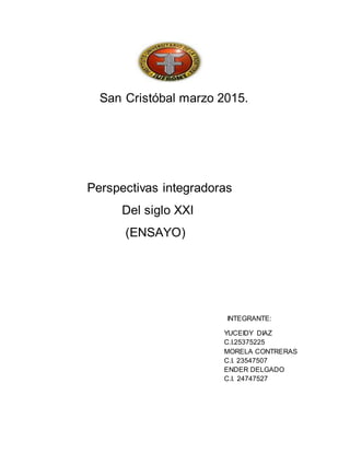 San Cristóbal marzo 2015.
Perspectivas integradoras
Del siglo XXI
(ENSAYO)
INTEGRANTE:
YUCEIDY DIAZ
C.I.25375225
MORELA CONTRERAS
C.I. 23547507
ENDER DELGADO
C.I. 24747527
 