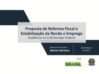 29 de Março
de 2016
Proposta de Reforma Fiscal e
Estabilização da Renda e Emprego
Audiência na CAE/Senado Federal
Ministro da Fazenda
Nelson Barbosa
 