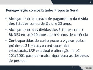 16
• Alongamento do prazo de pagamento da dívida
dos Estados com a União em 20 anos.
• Alongamento das dívidas dos Estados com o
BNDES em até 10 anos, com 4 anos de carência
• Contrapartidas de curto prazo a vigorar pelos
próximos 24 meses e contrapartidas
estruturais: LRF estadual e alteração na LC
101/2001 para dar maior rigor para as despesas
de pessoal.
Renegociação com os Estados Proposta Geral
16
 