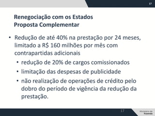 17
• Redução de até 40% na prestação por 24 meses,
limitado a R$ 160 milhões por mês com
contrapartidas adicionais
• redução de 20% de cargos comissionados
• limitação das despesas de publicidade
• não realização de operações de crédito pelo
dobro do período de vigência da redução da
prestação.
Renegociação com os Estados
Proposta Complementar
17
 