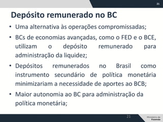 21
• Uma alternativa às operações compromissadas;
• BCs de economias avançadas, como o FED e o BCE,
utilizam o depósito remunerado para
administração da liquidez;
• Depósitos remunerados no Brasil como
instrumento secundário de política monetária
minimizariam a necessidade de aportes ao BCB;
• Maior autonomia ao BC para administração da
política monetária;
Depósito remunerado no BC
21
 