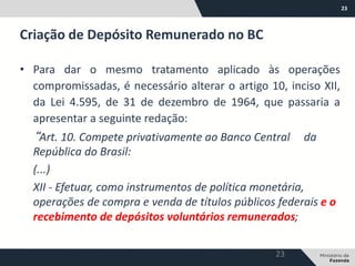23
• Para dar o mesmo tratamento aplicado às operações
compromissadas, é necessário alterar o artigo 10, inciso XII,
da Lei 4.595, de 31 de dezembro de 1964, que passaria a
apresentar a seguinte redação:
“Art. 10. Compete privativamente ao Banco Central da
República do Brasil:
(...)
XII - Efetuar, como instrumentos de política monetária,
operações de compra e venda de títulos públicos federais e o
recebimento de depósitos voluntários remunerados;
Criação de Depósito Remunerado no BC
23
 