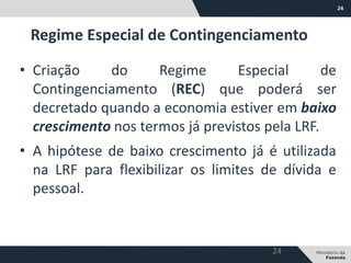 24
• Criação do Regime Especial de
Contingenciamento (REC) que poderá ser
decretado quando a economia estiver em baixo
crescimento nos termos já previstos pela LRF.
• A hipótese de baixo crescimento já é utilizada
na LRF para flexibilizar os limites de dívida e
pessoal.
Regime Especial de Contingenciamento
24
 