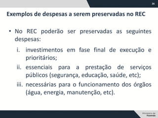 26
• No REC poderão ser preservadas as seguintes
despesas:
i. investimentos em fase final de execução e
prioritários;
ii. essenciais para a prestação de serviços
públicos (segurança, educação, saúde, etc);
iii. necessárias para o funcionamento dos órgãos
(água, energia, manutenção, etc).
Exemplos de despesas a serem preservadas no REC
 