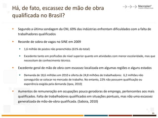 Há, de fato, escassez de mão de obra
qualificada no Brasil?

   Segundo a última sondagem da CNI, 69% das indústrias enfrentam dificuldades com a falta de
    trabalhadores qualificados

   Recorde de sobra de vagas no SINE em 2009

       1,6 milhão de postos não preenchidos (61% do total)

       Excedente tanto em profissões de nível superior quanto em atividades com menor escolaridade, mas que
        necessitam de conhecimento técnico.

   Excedente geral de mão de obra com escassez localizada em algumas regiões e alguns estados

       Demanda de 18,6 milhões em 2010 e oferta de 24,8 milhões de trabalhadores: 6,2 milhões não
        conseguirão se colocar no mercado de trabalho. No entanto, 22% não possuem qualificação ou
        experiência exigida pela demanda (Ipea, 2010)

   Aumentos de remuneração em ocupações pouco geradoras de emprego, pertencentes aos mais
    qualificados. Falta de trabalhadores qualificados em situações pontuais, mas não uma escassez
    generalizada de mão-de-obra qualificada. (Saboia, 2010)


                                                                                                         21
 