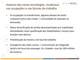 Impacto das novas tecnologias: mudanças
nas ocupações e nas formas de trabalho

   As ocupações se transformam, algumas deixam de existir
    enquanto outras são criadas -> necessidade de antecipar às
    demandas

   Maior diversificação de tarefas desempenhadas por trabalhador
    demandando maior qualificação dos trabalhadores, mesmo para
    funções mais básicas

   Flexibilização do horário e do local de trabalho

   Emergência das redes sociais -> Instrumentos de integração
    social e de busca de empregos. Ex: LinkedIn: mais de 100 milhões
    de usuários

                                                                       6
 