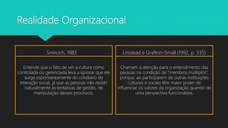 Realidade Organizacional
Smircich, 1983
Entende que o fato de ver a cultura como
controlada ou gerenciada leva a ignorar que ele
surge espontaneamente do cotidiano de
interação social, já que as pessoas irão resistir
naturalmente às tentativas de gestão, de
manipulação desses processos.
Linstead e Grafton-Small (1992, p. 335)
Chamam a atenção para o entendimento das
pessoas na condição de “membros múltiplos”,
porque, ao participarem de outras instituições
culturais e sociais têm maior poder de
influenciar os valores da organização quando de
uma perspectiva funcionalista.
 
