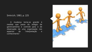 Smircich, 1983, p. 225
A mudança torna-se grande à
medida que passa do estágio de
gerenciamento e controle para o de
observação de uma organização nos
aspectos de “interpretação e
conhecimento”.
 