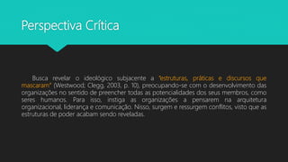 Perspectiva Crítica
Busca revelar o ideológico subjacente a “estruturas, práticas e discursos que
mascaram” (Westwood; Clegg, 2003, p. 10), preocupando-se com o desenvolvimento das
organizações no sentido de preencher todas as potencialidades dos seus membros, como
seres humanos. Para isso, instiga as organizações a pensarem na arquitetura
organizacional, liderança e comunicação. Nisso, surgem e ressurgem conflitos, visto que as
estruturas de poder acabam sendo reveladas.
 