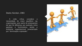 Deetz; Kersten, 1983
A visão crítica considera a
necessidade de maior equilíbrio nas
organizações, pois parte do pressuposto
de que há diferença, por exemplo, entre
gestores e funcionários, sendo o
ambiente organizacional caracterizado
por “dominação e opressão”.
 