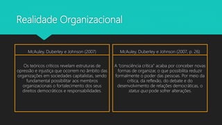 Realidade Organizacional
McAuley, Duberley e Johnson (2007)
Os teóricos críticos revelam estruturas de
opressão e injustiça que ocorrem no âmbito das
organizações em sociedades capitalistas, sendo
fundamental possibilitar aos membros
organizacionais o fortalecimento dos seus
direitos democráticos e responsabilidades.
McAuley, Duberley e Johnson (2007, p. 26)
A “consciência crítica” acaba por conceber novas
formas de organizar, o que possibilita reduzir
formalmente o poder das pessoas. Por meio da
crítica, da reflexão, do debate e do
desenvolvimento de relações democráticas, o
status quo pode sofrer alterações.
 