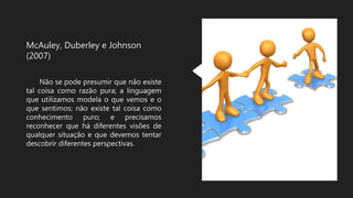 McAuley, Duberley e Johnson
(2007)
Não se pode presumir que não existe
tal coisa como razão pura; a linguagem
que utilizamos modela o que vemos e o
que sentimos; não existe tal coisa como
conhecimento puro; e precisamos
reconhecer que há diferentes visões de
qualquer situação e que devemos tentar
descobrir diferentes perspectivas.
 