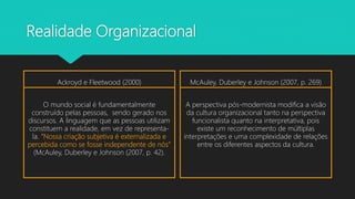Realidade Organizacional
Ackroyd e Fleetwood (2000)
O mundo social é fundamentalmente
construído pelas pessoas, sendo gerado nos
discursos. A linguagem que as pessoas utilizam
constituem a realidade, em vez de representa-
la. “Nossa criação subjetiva é externalizada e
percebida como se fosse independente de nós”
(McAuley, Duberley e Johnson (2007, p. 42).
McAuley, Duberley e Johnson (2007, p. 269)
A perspectiva pós-modernista modifica a visão
da cultura organizacional tanto na perspectiva
funcionalista quanto na interpretativa, pois
existe um reconhecimento de múltiplas
interpretações e uma complexidade de relações
entre os diferentes aspectos da cultura.
 