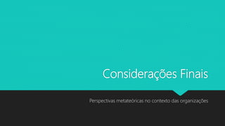 Considerações Finais
Perspectivas metateóricas no contexto das organizações
 