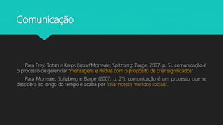 Comunicação
Para Frey, Botan e Kreps (apud Morreale; Spitzberg; Barge, 2007, p. 5), comunicação é
o processo de gerenciar “mensagens e mídias com o propósito de criar significados”.
Para Morreale, Spitzberg e Barge (2007, p. 21), comunicação é um processo que se
desdobra ao longo do tempo e acaba por “criar nossos mundos sociais”.
 
