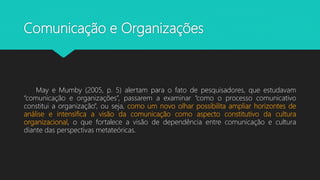 Comunicação e Organizações
May e Mumby (2005, p. 5) alertam para o fato de pesquisadores, que estudavam
“comunicação e organizações”, passarem a examinar “como o processo comunicativo
constitui a organização”, ou seja, como um novo olhar possibilita ampliar horizontes de
análise e intensifica a visão da comunicação como aspecto constitutivo da cultura
organizacional, o que fortalece a visão de dependência entre comunicação e cultura
diante das perspectivas metateóricas.
 