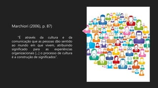 Marchiori (2006), p. 87)
“É através da cultura e da
comunicação que as pessoas dão sentido
ao mundo em que vivem, atribuindo
significado para as experiências
organizacionais [...] o processo de cultura
é a construção de significados”.
 