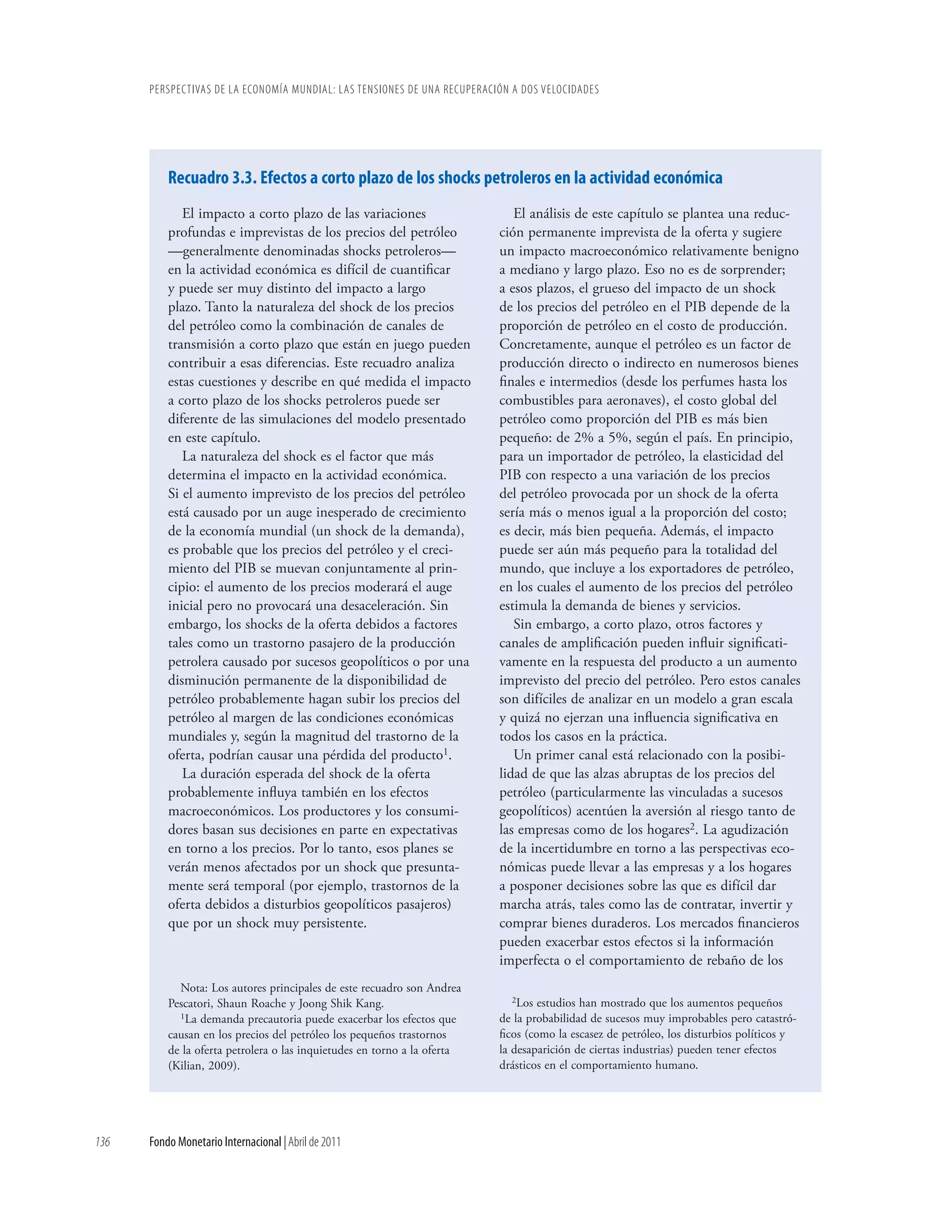 PERSPECTIVAS DE LA ECONOMÍA MUNDIAL: LAS TENSIONES DE UNA RECUPERACIÓN A DOS VELOCIDADES




          Recuadro 3.3. Efectos a corto plazo de los shocks petroleros en la actividad económica
             El impacto a corto plazo de las variaciones                     El análisis de este capítulo se plantea una reduc-
          profundas e imprevistas de los precios del petróleo             ción permanente imprevista de la oferta y sugiere
          —generalmente denominadas shocks petroleros—                    un impacto macroeconómico relativamente benigno
          en la actividad económica es difícil de cuantificar             a mediano y largo plazo. Eso no es de sorprender;
          y puede ser muy distinto del impacto a largo                    a esos plazos, el grueso del impacto de un shock
          plazo. Tanto la naturaleza del shock de los precios             de los precios del petróleo en el PIB depende de la
          del petróleo como la combinación de canales de                  proporción de petróleo en el costo de producción.
          transmisión a corto plazo que están en juego pueden             Concretamente, aunque el petróleo es un factor de
          contribuir a esas diferencias. Este recuadro analiza            producción directo o indirecto en numerosos bienes
          estas cuestiones y describe en qué medida el impacto            finales e intermedios (desde los perfumes hasta los
          a corto plazo de los shocks petroleros puede ser                combustibles para aeronaves), el costo global del
          diferente de las simulaciones del modelo presentado             petróleo como proporción del PIB es más bien
          en este capítulo.                                               pequeño: de 2% a 5%, según el país. En principio,
             La naturaleza del shock es el factor que más                 para un importador de petróleo, la elasticidad del
          determina el impacto en la actividad económica.                 PIB con respecto a una variación de los precios
          Si el aumento imprevisto de los precios del petróleo            del petróleo provocada por un shock de la oferta
          está causado por un auge inesperado de crecimiento              sería más o menos igual a la proporción del costo;
          de la economía mundial (un shock de la demanda),                es decir, más bien pequeña. Además, el impacto
          es probable que los precios del petróleo y el creci-            puede ser aún más pequeño para la totalidad del
          miento del PIB se muevan conjuntamente al prin-                 mundo, que incluye a los exportadores de petróleo,
          cipio: el aumento de los precios moderará el auge               en los cuales el aumento de los precios del petróleo
          inicial pero no provocará una desaceleración. Sin               estimula la demanda de bienes y servicios.
          embargo, los shocks de la oferta debidos a factores                Sin embargo, a corto plazo, otros factores y
          tales como un trastorno pasajero de la producción               canales de amplificación pueden influir significati-
          petrolera causado por sucesos geopolíticos o por una            vamente en la respuesta del producto a un aumento
          disminución permanente de la disponibilidad de                  imprevisto del precio del petróleo. Pero estos canales
          petróleo probablemente hagan subir los precios del              son difíciles de analizar en un modelo a gran escala
          petróleo al margen de las condiciones económicas                y quizá no ejerzan una influencia significativa en
          mundiales y, según la magnitud del trastorno de la              todos los casos en la práctica.
          oferta, podrían causar una pérdida del producto1.                  Un primer canal está relacionado con la posibi-
             La duración esperada del shock de la oferta                  lidad de que las alzas abruptas de los precios del
          probablemente influya también en los efectos                    petróleo (particularmente las vinculadas a sucesos
          macroeconómicos. Los productores y los consumi-                 geopolíticos) acentúen la aversión al riesgo tanto de
          dores basan sus decisiones en parte en expectativas             las empresas como de los hogares2. La agudización
          en torno a los precios. Por lo tanto, esos planes se            de la incertidumbre en torno a las perspectivas eco-
          verán menos afectados por un shock que presunta-                nómicas puede llevar a las empresas y a los hogares
          mente será temporal (por ejemplo, trastornos de la              a posponer decisiones sobre las que es difícil dar
          oferta debidos a disturbios geopolíticos pasajeros)             marcha atrás, tales como las de contratar, invertir y
          que por un shock muy persistente.                               comprar bienes duraderos. Los mercados financieros
                                                                          pueden exacerbar estos efectos si la información
                                                                          imperfecta o el comportamiento de rebaño de los
            Nota: Los autores principales de este recuadro son Andrea
                                                                             2Los estudios han mostrado que los aumentos pequeños
          Pescatori, Shaun Roache y Joong Shik Kang.
            1La demanda precautoria puede exacerbar los efectos que       de la probabilidad de sucesos muy improbables pero catastró-
          causan en los precios del petróleo los pequeños trastornos      ficos (como la escasez de petróleo, los disturbios políticos y
          de la oferta petrolera o las inquietudes en torno a la oferta   la desaparición de ciertas industrias) pueden tener efectos
          (Kilian, 2009).                                                 drásticos en el comportamiento humano.




136   Fondo Monetario Internacional | Abril de 2011
 