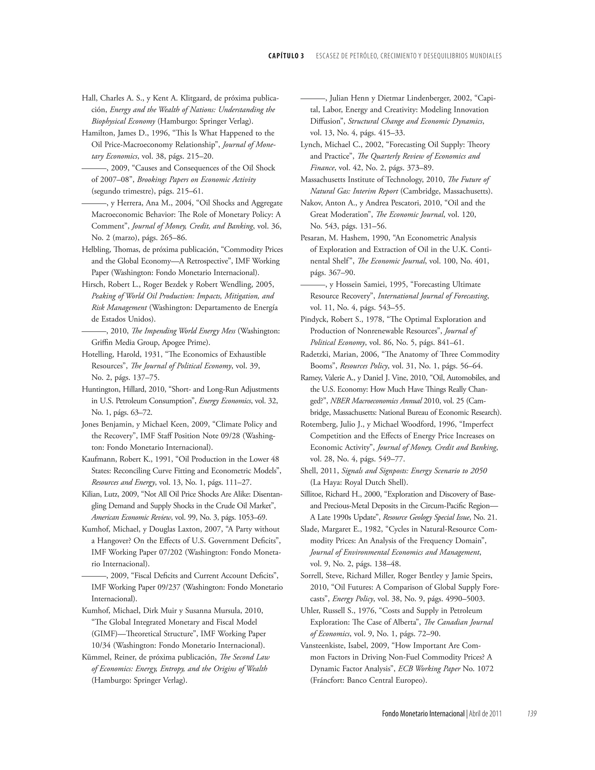 CAPÍTuLo 3   ESCASEz DE PETRÓLEO, CRECIMIENTO y DESEqUILIbRIOS MUNDIALES




Hall, Charles A. S., y Kent A. Klitgaard, de próxima publica-        ———, Julian Henn y Dietmar Lindenberger, 2002, “Capi-
   ción, Energy and the Wealth of Nations: Understanding the             tal, Labor, Energy and Creativity: Modeling Innovation
   Biophysical Economy (Hamburgo: Springer Verlag).                      Diffusion”, Structural Change and Economic Dynamics,
Hamilton, James D., 1996, “This Is What Happened to the                  vol. 13, No. 4, págs. 415–33.
   Oil Price-Macroeconomy Relationship”, Journal of Mone-            Lynch, Michael C., 2002, “Forecasting Oil Supply: Theory
   tary Economics, vol. 38, págs. 215–20.                                and Practice”, The Quarterly Review of Economics and
———, 2009, “Causes and Consequences of the Oil Shock                     Finance, vol. 42, No. 2, págs. 373–89.
   of 2007–08”, Brookings Papers on Economic Activity                Massachusetts Institute of Technology, 2010, The Future of
   (segundo trimestre), págs. 215–61.                                    Natural Gas: Interim Report (Cambridge, Massachusetts).
———, y Herrera, Ana M., 2004, “Oil Shocks and Aggregate              Nakov, Anton A., y Andrea Pescatori, 2010, “Oil and the
   Macroeconomic Behavior: The Role of Monetary Policy: A                Great Moderation”, The Economic Journal, vol. 120,
   Comment”, Journal of Money, Credit, and Banking, vol. 36,             No. 543, págs. 131–56.
   No. 2 (marzo), págs. 265–86.                                      Pesaran, M. Hashem, 1990, “An Econometric Analysis
Helbling, Thomas, de próxima publicación, “Commodity Prices              of Exploration and Extraction of Oil in the U.K. Conti-
   and the Global Economy—A Retrospective”, IMF Working                  nental Shelf ”, The Economic Journal, vol. 100, No. 401,
   Paper (Washington: Fondo Monetario Internacional).                    págs. 367–90.
Hirsch, Robert L., Roger Bezdek y Robert Wendling, 2005,             ———, y Hossein Samiei, 1995, “Forecasting Ultimate
   Peaking of World Oil Production: Impacts, Mitigation, and             Resource Recovery”, International Journal of Forecasting,
   Risk Management (Washington: Departamento de Energía                  vol. 11, No. 4, págs. 543–55.
   de Estados Unidos).                                               Pindyck, Robert S., 1978, “The Optimal Exploration and
———, 2010, The Impending World Energy Mess (Washington:                  Production of Nonrenewable Resources”, Journal of
   Griffin Media Group, Apogee Prime).                                   Political Economy, vol. 86, No. 5, págs. 841–61.
Hotelling, Harold, 1931, “The Economics of Exhaustible               Radetzki, Marian, 2006, “The Anatomy of Three Commodity
   Resources”, The Journal of Political Economy, vol. 39,                Booms”, Resources Policy, vol. 31, No. 1, págs. 56–64.
   No. 2, págs. 137–75.                                              Ramey, Valerie A., y Daniel J. Vine, 2010, “Oil, Automobiles, and
Huntington, Hillard, 2010, “Short- and Long-Run Adjustments              the U.S. Economy: How Much Have Things Really Chan-
   in U.S. Petroleum Consumption”, Energy Economics, vol. 32,            ged?”, NBER Macroeconomics Annual 2010, vol. 25 (Cam-
   No. 1, págs. 63–72.                                                   bridge, Massachusetts: National Bureau of Economic Research).
Jones Benjamin, y Michael Keen, 2009, “Climate Policy and            Rotemberg, Julio J., y Michael Woodford, 1996, “Imperfect
   the Recovery”, IMF Staff Position Note 09/28 (Washing-                Competition and the Effects of Energy Price Increases on
   ton: Fondo Monetario Internacional).                                  Economic Activity”, Journal of Money, Credit and Banking,
Kaufmann, Robert K., 1991, “Oil Production in the Lower 48               vol. 28, No. 4, págs. 549–77.
   States: Reconciling Curve Fitting and Econometric Models”,        Shell, 2011, Signals and Signposts: Energy Scenario to 2050
   Resources and Energy, vol. 13, No. 1, págs. 111–27.                   (La Haya: Royal Dutch Shell).
Kilian, Lutz, 2009, “Not All Oil Price Shocks Are Alike: Disentan-   Sillitoe, Richard H., 2000, “Exploration and Discovery of Base-
   gling Demand and Supply Shocks in the Crude Oil Market”,              and Precious-Metal Deposits in the Circum-Pacific Region—
   American Economic Review, vol. 99, No. 3, págs. 1053–69.              A Late 1990s Update”, Resource Geology Special Issue, No. 21.
Kumhof, Michael, y Douglas Laxton, 2007, “A Party without            Slade, Margaret E., 1982, “Cycles in Natural-Resource Com-
   a Hangover? On the Effects of U.S. Government Deficits”,              modity Prices: An Analysis of the Frequency Domain”,
   IMF Working Paper 07/202 (Washington: Fondo Moneta-                   Journal of Environmental Economics and Management,
   rio Internacional).                                                   vol. 9, No. 2, págs. 138–48.
———, 2009, “Fiscal Deficits and Current Account Deficits”,           Sorrell, Steve, Richard Miller, Roger Bentley y Jamie Speirs,
   IMF Working Paper 09/237 (Washington: Fondo Monetario                 2010, “Oil Futures: A Comparison of Global Supply Fore-
   Internacional).                                                       casts”, Energy Policy, vol. 38, No. 9, págs. 4990–5003.
Kumhof, Michael, Dirk Muir y Susanna Mursula, 2010,                  Uhler, Russell S., 1976, “Costs and Supply in Petroleum
   “The Global Integrated Monetary and Fiscal Model                      Exploration: The Case of Alberta”, The Canadian Journal
   (GIMF)—Theoretical Structure”, IMF Working Paper                      of Economics, vol. 9, No. 1, págs. 72–90.
   10/34 (Washington: Fondo Monetario Internacional).                Vansteenkiste, Isabel, 2009, “How Important Are Com-
Kümmel, Reiner, de próxima publicación, The Second Law                   mon Factors in Driving Non-Fuel Commodity Prices? A
   of Economics: Energy, Entropy, and the Origins of Wealth              Dynamic Factor Analysis”, ECB Working Paper No. 1072
   (Hamburgo: Springer Verlag).                                          (Fráncfort: Banco Central Europeo).



                                                                                               Fondo Monetario Internacional | Abril de 2011   139
 
