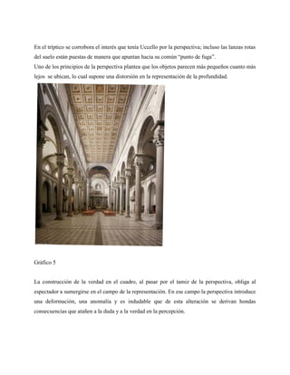 En el tríptico se corrobora el interés que tenía Uccello por la perspectiva; incluso las lanzas rotas
del suelo están puestas de manera que apuntan hacia su común “punto de fuga”.
Uno de los principios de la perspectiva plantea que los objetos parecen más pequeños cuanto más
lejos se ubican, lo cual supone una distorsión en la representación de la profundidad.
Gráfico 5
La construcción de la verdad en el cuadro, al pasar por el tamiz de la perspectiva, obliga al
espectador a sumergirse en el campo de la representación. En ese campo la perspectiva introduce
una deformación, una anomalía y es indudable que de esta alteración se derivan hondas
consecuencias que atañen a la duda y a la verdad en la percepción.
 