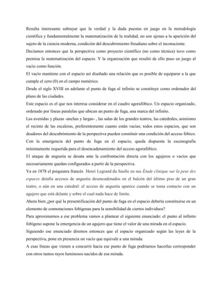 Resulta interesante subrayar que la verdad y la duda puestas en juego en la metodología
científica y fundamentalmente la matematización de la realidad, no son ajenas a la aparición del
sujeto de la ciencia moderna, condición del descubrimiento freudiano sobre el inconsciente.
Decíamos entonces que la perspectiva como proyecto científico (no como técnica) tuvo como
premisa la matematización del espacio. Y la organización que resultó de ello puso en juego al
vacío como función.
El vacío mantiene con el espacio así diseñado una relación que es posible de equiparar a la que
cumple el cero (0) en el campo numérico.
Desde el siglo XVIII en adelante el punto de fuga al infinito se constituye como ordenador del
plano de las ciudades.
Este espacio es el que nos interesa considerar en el cuadro agorafóbico. Un espacio organizado,
ordenado por líneas paralelas que ubican un punto de fuga, una marca del infinito.
Las avenidas y plazas -anchas y largas- , las salas de los grandes teatros, las catedrales, asimismo
el recinto de las escaleras, preferentemente cuanto están vacías; todos estos espacios, que son
deudores del descubrimiento de la perspectiva pueden constituir una condición del acceso fóbico.
Con la emergencia del punto de fuga en el espacio, queda dispuesta la escenografía
mínimamente requerida para el desencadenamiento del acceso agorafóbico.
El ataque de angustia se desata ante la confrontación directa con los agujeros o vacíos que
necesariamente quedan configurados a partir de la perspectiva.
Ya en 1878 el psiquiatra francés Henri Legrand du Saulle en sus Étude clinique sur la peur des
espaces detalla accesos de angustia desencadenados en el balcón del último piso de un gran
teatro, o aún en una catedral: el acceso de angustia aparece cuando se toma contacto con un
agujero que está delante y sobre el cual nada hace de límite.
Ahora bien ¿por qué la presentificación del punto de fuga en el espacio debería constituirse en un
elemento de connotaciones fobígenas para la sensibilidad de ciertos individuos?
Para aproximarnos a ese problema vamos a plantear el siguiente enunciado: el punto al infinito
fobígeno supone la emergencia de un agujero que tiene el valor de una mirada en el espacio.
Siguiendo ese enunciado diremos entonces que el espacio organizado según las leyes de la
perspectiva, pone en presencia un vacío que equivale a una mirada.
A esas líneas que vienen a concurrir hacia ese punto de fuga podríamos hacerlas corresponder
con otros tantos rayos luminosos nacidos de esa mirada.
 