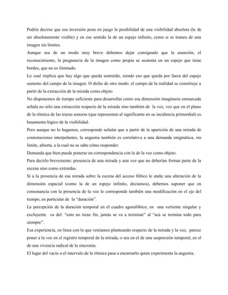 Podría decirse que esa inversión pone en juego la posibilidad de una visibilidad absoluta (la de
ser absolutamente visible) y en ese sentido la de un espejo infinito, como si se tratara de una
imagen sin límites.
Aunque sea de un modo muy breve debemos dejar consignado que la asunción, el
reconocimiento, la pregnancia de la imagen como propia se sustenta en un espejo que tiene
bordes, que no es ilimitado.
Lo cual implica que hay algo que queda sustraído, siendo eso que queda por fuera del espejo
sustento del campo de la imagen. O dicho de otro modo: el campo de la realidad se constituye a
partir de la extracción de la mirada como objeto
No disponemos de tiempo suficiente para desarrollar como esa dimensión imaginaria enmarcada
señala no sólo una extracción respecto de la mirada sino también de la voz, voz que en el plano
de la rítmica de las trazas sonoras (que representan al significante en su incidencia primordial) es
basamento lógico de la visibilidad.
Pero aunque no lo hagamos, corresponde señalar que a partir de la aparición de una mirada de
connotaciones interpelantes, la angustia también es correlativa a una demanda enigmática, sin
límite, abierta, a la cual no se sabe cómo responder.
Demanda que bien puede ponerse en correspondencia con la de la voz como objeto.
Para decirlo brevemente: presencia de una mirada y una voz que no deberían formar parte de la
escena sino como extraídas.
Si a la presencia de esa mirada sobre la escena del acceso fóbico le atañe una alteración de la
dimensión espacial (como la de un espejo infinito, decíamos), debemos suponer que en
consonancia con la presencia de la voz le corresponde también una modificación en el eje del
tiempo, en particular de la “duración”.
La percepción de la duración temporal en el cuadro agorafóbico, en una vertiente singular y
excluyente va del: “esto no tiene fin, jamás se va a terminar” al “acá se termina todo para
siempre”.
Esa experiencia, en línea con lo que veníamos planteando respecto de la mirada y la voz, parece
poner a la voz en el registro temporal de la mirada, o sea en el de una suspensión temporal, en el
de una vivencia radical de la sincronía.
El lugar del vacío o el intervalo de la rítmica pasa a encarnarlo quien experimenta la angustia.
 