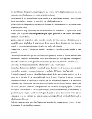 Eso posibilita un elemental montaje imaginario que permite ciertos desplazamientos en una zona
y en una temporalidad que de otro modo serían intransitables.
Lacan, en uno de sus seminarios, en lo que constituye -al menos en ese contexto- una referencia
única, hace una breve alusión a la agorafobia con relación a la infancia.
Allí señala que la fobia es lo que introduce en el mundo del niño una estructura, constituyente de
un adentro y un afuera.
A mí me resultó muy interesante esa brevísima indicación respecto de la organización de un
adentro y un afuera: “Un mundo puntuado por signos que dibujan un campo, un dominio,
un área”, comenta Lacan.
Quizás porque en mi práctica recibo también consultas por niños, es que esta referencia a la
agorafobia como diseñadora de una barrera, de un campo, de un dominio, no pude dejar de
ponerla en consonancia con otras experiencias que atañen a la infancia.
Una de ellas, el juego. El juego como pantalla, como espejo, como barrera, con relación al goce
parental.
La otra experiencia infantil que me evocó es aquella, propia de la latencia, de estar a solas con un
pensamiento, un secreto o una mentira, la que pone de relieve que “tras la puerta” de una precoz
privacidad quedan los padres, ya cuestionados en sus posibilidades de saberlo y mirarlo todo.
La vivencia de esta clase de intimidad infantil supone varias consecuencias.
Entre ellas: la impresión de haber conquistado cierto dominio, con la excitación concomitante,
pero también un susto, a veces mayúsculo, por el tambaleo del “trono y altar” parental.
El tambaleo parental, la precoz privacidad, la experiencia de los secretos y las mentiras van de la
mano, en la latencia, de la constitución del grupo de pares. Para que la escena con estos
compañeros de juego se constituye es menester que una mirada quede extraída, la de los adultos.
Es habitual que si el adulto o los adultos que soportan esa mirada quieren entablar contacto con
los chicos, provocan una traba en la posibilidad de los chicos de seguir jugando. En lo que
conocemos como latencia, la relación con la lengua, con la alteridad misma, lo amenazante, lo
que intimida, lo peligroso queda mediado por el grupo de pares. Como si se tratara de una
vinculación en la que pareciera que todas las relaciones son posibles, la amistad, la fraternidad, la
relación madre-hijo, etc.
Es lo que parece encarnar una relación cercana a la perfección: no es el uno sin el otro; y al nivel
de una suerte de intercambio permanente.
 
