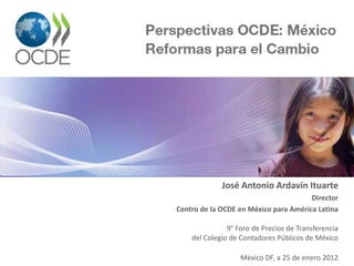 Perspectivas OCDE: México
Reformas para el Cambio
José Antonio Ardavín Ituarte
Director
Centro de la OCDE en México para América Latina
9° Foro de Precios de Transferencia
del Colegio de Contadores Públicos de México
México DF, a 25 de enero 2012
 