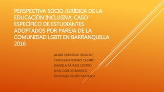 PERSPECTIVA SOCIO JURÍDICA DE LA
EDUCACIÓN INCLUSIVA, CASO
ESPECÍFICO DE ESTUDIANTES
ADOPTADOS POR PAREJA DE LA
COMUNIDAD LGBTI EN BARRANQUILLA
2016
ALMIR FABREGAS PALACIO
CRISTHIAN POMBO CASTRO
DANIELA PÁJARO CASTRO
JEAN CARLOS BARRIOS
NATHALIA VIVERO MATHIEU
 