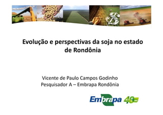 Evolução e perspectivas da soja no estado 
de Rondônia 
Vicente de Paulo Campos Godinho 
Pesquisador A – Embrapa Rondônia 
 
