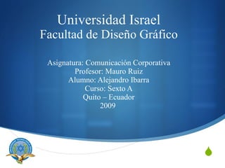 Universidad Israel
Facultad de Diseño Gráfico

 Asignatura: Comunicación Corporativa
         Profesor: Mauro Ruiz
       Alumno: Alejandro Ibarra
             Curso: Sexto A
            Quito – Ecuador
                 2009




                                        
 