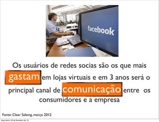 Os usuários de redes socias são os que mais
         gastam em lojas virtuais e em 3 anos será o
         principal canal de comunicação entre os
                                     consumidores e a empresa
 Fonte: Clear Saleing, março 2012
terça-feira, 26 de fevereiro de 13
 