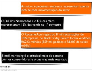 As micro e pequenas empresas representam apenas
                                     20% de toda movimentação do setor


O Dia dos Namorados e o Dia das Mães
representaram 16% das venda no 1º semestre


                                     O Reclame Aqui registrou 8 mil reclamações de
                                     187empresas, no Black Friday. Porém foram vendidos
                                     R$243 milhões (559 mil pedidos e R$407 de ticket
                                     médio)


  E-mail marketing é o principal meio de contato
  com os consumidores e o que traz mais resultado

Fonte: E-bit
terça-feira, 26 de fevereiro de 13
 