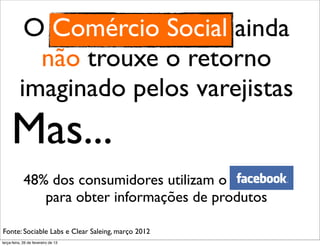 O Comércio Social ainda
            não trouxe o retorno
          imaginado pelos varejistas
     Mas...
             48% dos consumidores utilizam o Facebook
                para obter informações de produtos

Fonte: Sociable Labs e Clear Saleing, março 2012
terça-feira, 26 de fevereiro de 13
 