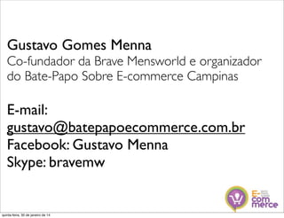 Gustavo Gomes Menna
Co-fundador da Brave Mensworld e organizador
do Bate-Papo Sobre E-commerce Campinas

E-mail:
gustavo@batepapoecommerce.com.br
Facebook: Gustavo Menna
Skype: bravemw

quinta-feira, 30 de janeiro de 14

 