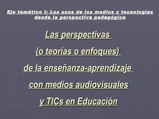 Las perspectivas  (o teorías o enfoques)  de la enseñanza-aprendizaje  con medios audiovisuales y TICs en Educación Eje temático I: Los usos de los medios y tecnologías desde la perspectiva pedagógica 