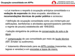 • a Lei manteve o respeito à ocupação antrópica consolidada e a
vedação da expansão de área ocupada, atendidas as
recomendações técnicas do poder público e acresceu:
definição de ocupação consolidada como uso ininterrupto por
edificações, benfeitorias e atividades agrossilvipastoris (admitido
o regime de pousio) estabelecido até 19/6/2002;
adoção obrigatória de práticas de conservação do solo e da
água;
 comprovação do uso consolidado por meio de laudo técnico
(IEF, Emater ou autônomo);
 tratamento diferenciado para as APPs úmidas (nascentes, rios,
lagoas e veredas) e em encostas e topos de morro.
Ocupação consolidada em APPs
 