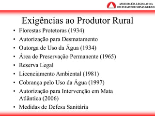 Exigências ao Produtor Rural
• Florestas Protetoras (1934)
• Autorização para Desmatamento
• Outorga de Uso da Água (1934)
• Área de Preservação Permanente (1965)
• Reserva Legal
• Licenciamento Ambiental (1981)
• Cobrança pelo Uso da Água (1997)
• Autorização para Intervenção em Mata
Atlântica (2006)
• Medidas de Defesa Sanitária
 