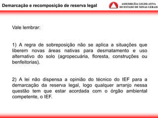 Vale lembrar:
1) A regra de sobreposição não se aplica a situações que
liberem novas áreas nativas para desmatamento e uso
alternativo do solo (agropecuária, floresta, construções ou
benfeitorias).
2) A lei não dispensa a opinião do técnico do IEF para a
demarcação da reserva legal, logo qualquer arranjo nessa
questão tem que estar acordada com o órgão ambiental
competente, o IEF.
Demarcação e recomposição de reserva legal
 