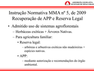 Instrução Normativa MMA nº 5, de 2009
Recuperação de APP e Reserva Legal
• Admitido uso de sistemas agroflorestais
– Herbáceas exóticas + Árvores Nativas.
– Para agricultura familiar:
• Reserva legal:
– arbóreas e arbustivas exóticas não madeireiras +
espécies nativas.
• APP:
– mediante autorização e recomendações do órgão
ambiental.
 