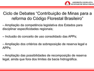 Ciclo de Debates “Contribuição de Minas para a
reforma do Código Florestal Brasileiro”
– Ampliação da competência legislativa dos Estados para
disciplinar especificidades regionais;
– Inclusão do conceito de uso consolidado das APPs;
– Ampliação dos critérios de sobreposição de reserva legal e
APPs;
– Ampliação das possibilidades de recomposição de reserva
legal, ainda que fora dos limites da bacia hidrográfica.
 