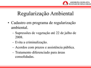 Regularização Ambiental
• Cadastro em programa de regularização
ambiental.
– Supressões de vegetação até 22 de julho de
2008.
– Evita a criminalização.
– Acordos com prazos e assistência pública.
– Tratamento diferenciado para áreas
consolidadas.
 