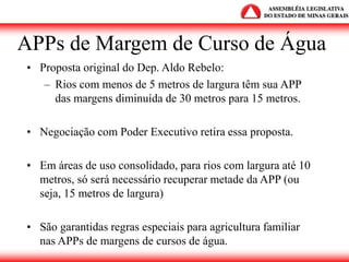 APPs de Margem de Curso de Água
• Proposta original do Dep. Aldo Rebelo:
– Rios com menos de 5 metros de largura têm sua APP
das margens diminuída de 30 metros para 15 metros.
• Negociação com Poder Executivo retira essa proposta.
• Em áreas de uso consolidado, para rios com largura até 10
metros, só será necessário recuperar metade da APP (ou
seja, 15 metros de largura)
• São garantidas regras especiais para agricultura familiar
nas APPs de margens de cursos de água.
 