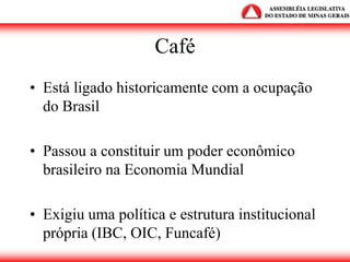 Café
• Está ligado historicamente com a ocupação
do Brasil
• Passou a constituir um poder econômico
brasileiro na Economia Mundial
• Exigiu uma política e estrutura institucional
própria (IBC, OIC, Funcafé)
 