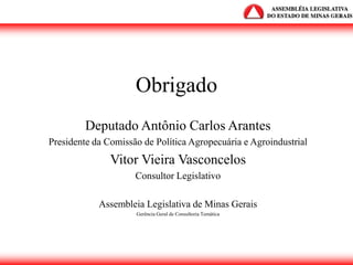 Obrigado
Deputado Antônio Carlos Arantes
Presidente da Comissão de Política Agropecuária e Agroindustrial
Vitor Vieira Vasconcelos
Consultor Legislativo
Assembleia Legislativa de Minas Gerais
Gerência Geral de Consultoria Temática
 