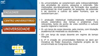 • As universidades se caracterizam pela indissociabilidade
das atividades de ensino, pesquisa e extensão. São
instituições pluridisciplinares de formação dos quadros
profissionais de nível superior, de pesquisa, de extensão
e de domínio e cultivo do saber humano, que se
caracterizam por:
• I- produção intelectual institucionalizada mediante o
estudo sistemático dos temas e problemas mais
relevantes, tanto do ponto de vista científico e cultural
quanto regional e nacional;
• II- um terço do corpo docente, pelo menos, com titulação
acadêmica de mestrado ou doutorado; e
• III- um terço do corpo docente em regime de tempo
integral.
• § 1º A criação de universidades federais se dará por
iniciativa do Poder Executivo, mediante projeto de lei
encaminhado ao Congresso Nacional.
FACULDADE
CENTRO UNIVERSITÁRIO
UNIVERSIDADE
 