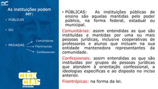 As instituições podem
ser:
• PÚBLICAS
• OU
• PRIVADAS
• PÚBLICAS: As instituições públicas de
ensino são aquelas mantidas pelo poder
público, na forma federal, estadual ou
municipal.
Comunitárias: assim entendidas as que são
instituídas e mantidas por uma ou mais
pessoas jurídicas, inclusive cooperativas de
professores e alunos que incluam na sua
entidade mantenedora representantes da
comunidade.
Confessionais: assim entendidas as que são
instituídas por grupos de pessoas jurídicas
que atendem à orientação confessional, a
ideologias específicas e ao disposto no inciso
anterior.
Filantrópicas: na forma da lei.
Comunitárias
Filantrópicas
Confessionais
 