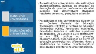 • As instituições universitárias são instituições
pluridisciplinares, públicas ou privadas, de
formação de quadros profissionais de nível
superior, que desenvolvem atividades
regulares de ensino, pesquisa e extensão.
• As instituições não universitárias dividem-se
em Centros Federais de Educação
Tecnológica (CEFETs) e Centros de Educação
Tecnológica (CETs), faculdades integradas,
faculdades isoladas e institutos superiores
de educação. Os CEFETs e CETs constituem-
se em IES, públicas ou privadas,
pluricurriculares, especializados na oferta de
educação tecnológica nos diferentes níveis e
modalidades de ensino, caracterizando-se
pela atuação prioritária na área tecnológica.
Instituições
universitárias
Instituições não
universitárias
 
